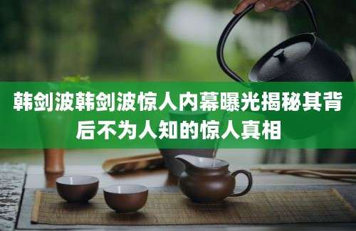 韩剑波韩剑波惊人内幕曝光揭秘其背后不为人知的惊人真相