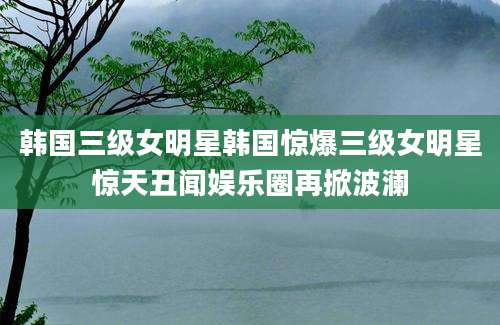 韩国三级女明星韩国惊爆三级女明星惊天丑闻娱乐圈再掀波澜