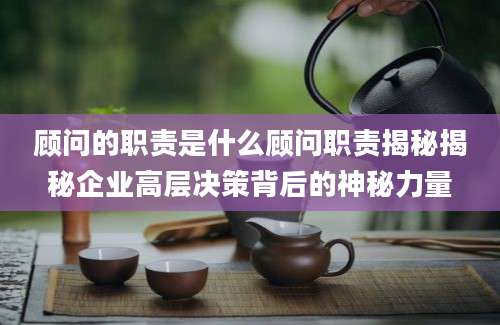 顾问的职责是什么顾问职责揭秘揭秘企业高层决策背后的神秘力量