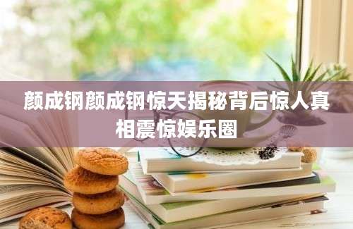颜成钢颜成钢惊天揭秘背后惊人真相震惊娱乐圈