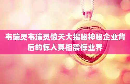 韦瑞灵韦瑞灵惊天大揭秘神秘企业背后的惊人真相震惊业界