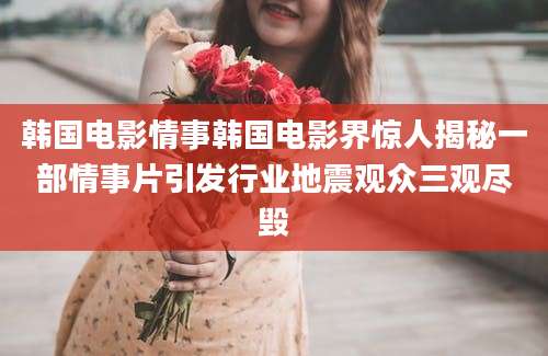 韩国电影情事韩国电影界惊人揭秘一部情事片引发行业地震观众三观尽毁