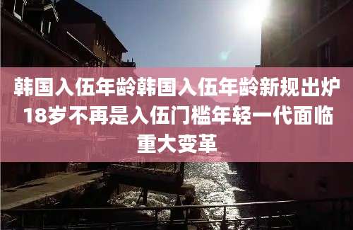 韩国入伍年龄韩国入伍年龄新规出炉18岁不再是入伍门槛年轻一代面临重大变革