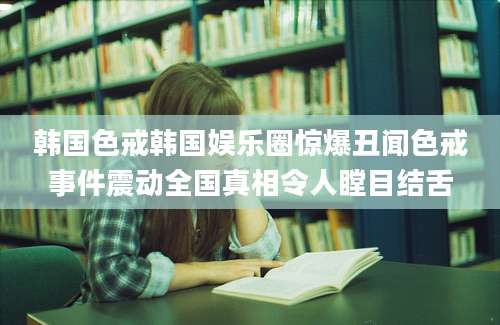 韩国色戒韩国娱乐圈惊爆丑闻色戒事件震动全国真相令人瞠目结舌