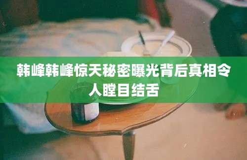 韩峰韩峰惊天秘密曝光背后真相令人瞠目结舌