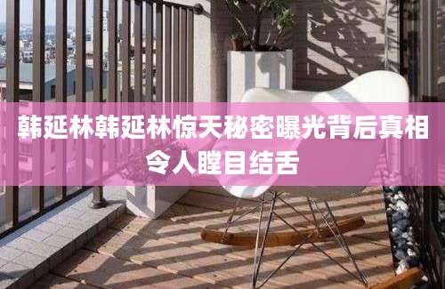 韩延林韩延林惊天秘密曝光背后真相令人瞠目结舌