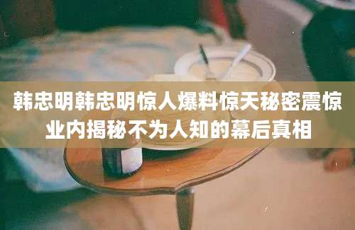 韩忠明韩忠明惊人爆料惊天秘密震惊业内揭秘不为人知的幕后真相