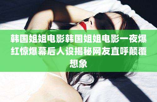韩国姐姐电影韩国姐姐电影一夜爆红惊爆幕后人设揭秘网友直呼颠覆想象