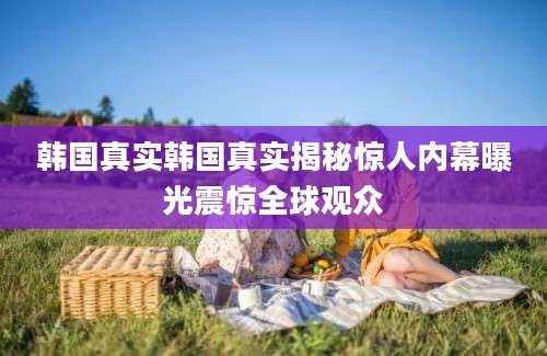 韩国真实韩国真实揭秘惊人内幕曝光震惊全球观众