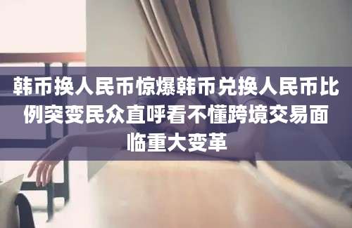 韩币换人民币惊爆韩币兑换人民币比例突变民众直呼看不懂跨境交易面临重大变革