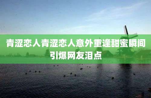 青涩恋人青涩恋人意外重逢甜蜜瞬间引爆网友泪点