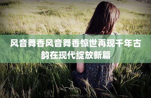 风音舞香风音舞香惊世再现千年古韵在现代绽放新篇