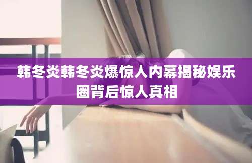 韩冬炎韩冬炎爆惊人内幕揭秘娱乐圈背后惊人真相