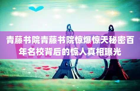 青藤书院青藤书院惊爆惊天秘密百年名校背后的惊人真相曝光