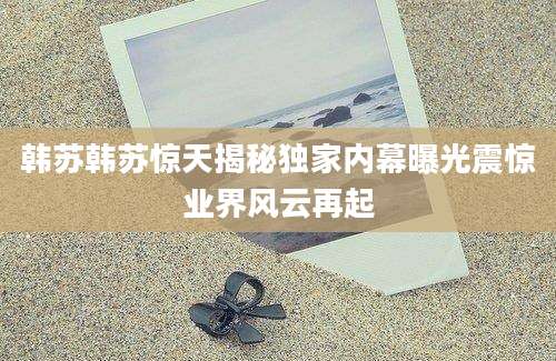 韩苏韩苏惊天揭秘独家内幕曝光震惊业界风云再起