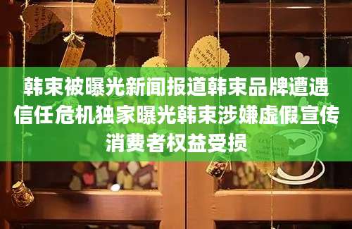 韩束被曝光新闻报道韩束品牌遭遇信任危机独家曝光韩束涉嫌虚假宣传消费者权益受损