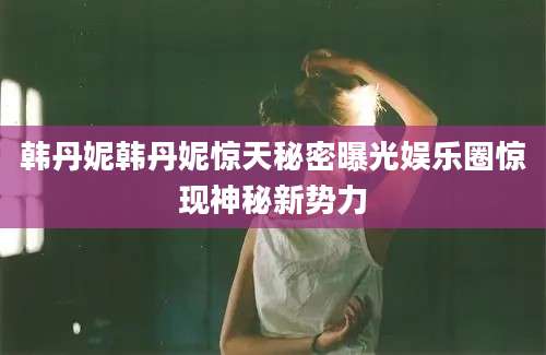 韩丹妮韩丹妮惊天秘密曝光娱乐圈惊现神秘新势力