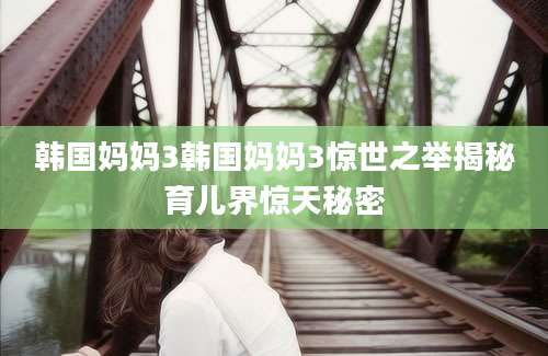 韩国妈妈3韩国妈妈3惊世之举揭秘育儿界惊天秘密