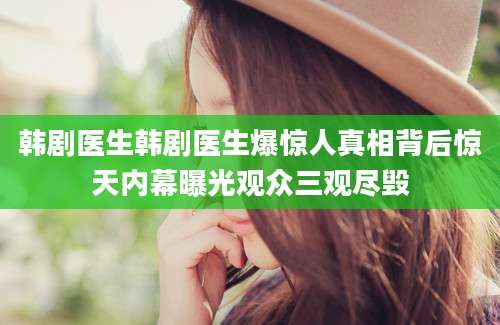 韩剧医生韩剧医生爆惊人真相背后惊天内幕曝光观众三观尽毁