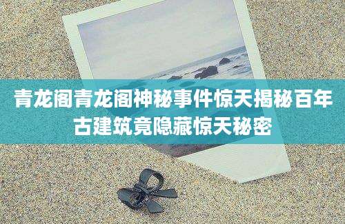 青龙阁青龙阁神秘事件惊天揭秘百年古建筑竟隐藏惊天秘密