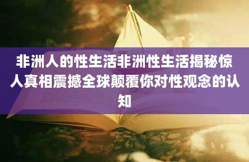非洲人的性生活非洲性生活揭秘惊人真相震撼全球颠覆你对性观念的认知