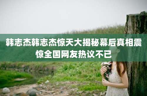 韩志杰韩志杰惊天大揭秘幕后真相震惊全国网友热议不已