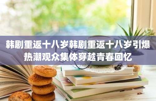 韩剧重返十八岁韩剧重返十八岁引爆热潮观众集体穿越青春回忆