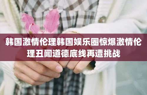 韩国激情伦理韩国娱乐圈惊爆激情伦理丑闻道德底线再遭挑战