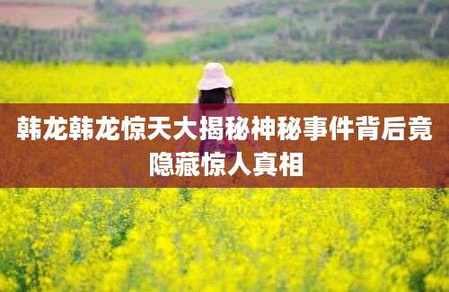 韩龙韩龙惊天大揭秘神秘事件背后竟隐藏惊人真相