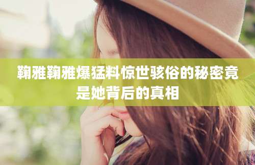 鞠雅鞠雅爆猛料惊世骇俗的秘密竟是她背后的真相