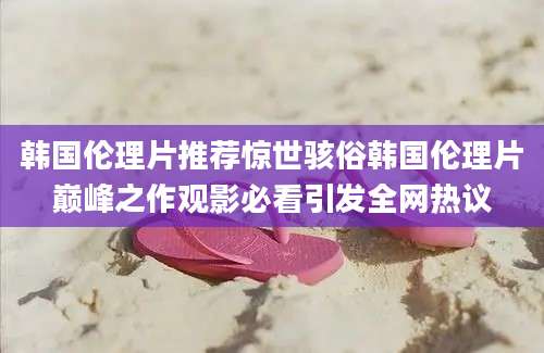 韩国伦理片推荐惊世骇俗韩国伦理片巅峰之作观影必看引发全网热议