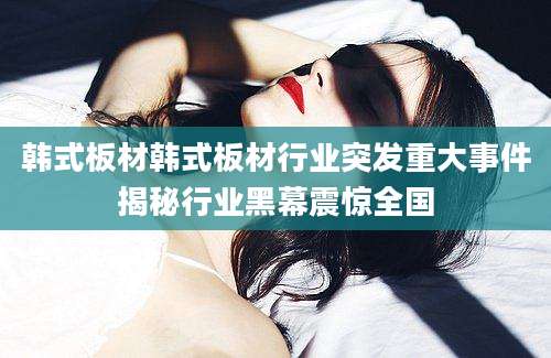 韩式板材韩式板材行业突发重大事件揭秘行业黑幕震惊全国