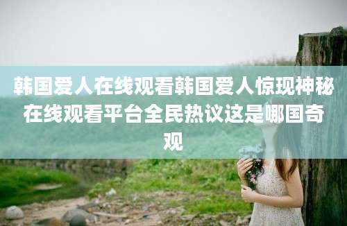 韩国爱人在线观看韩国爱人惊现神秘在线观看平台全民热议这是哪国奇观