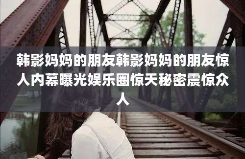韩影妈妈的朋友韩影妈妈的朋友惊人内幕曝光娱乐圈惊天秘密震惊众人