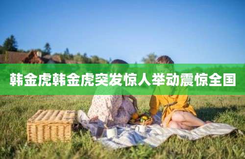 韩金虎韩金虎突发惊人举动震惊全国