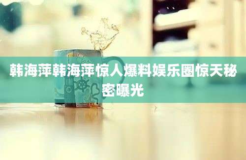 韩海萍韩海萍惊人爆料娱乐圈惊天秘密曝光