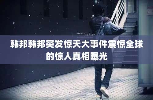 韩邦韩邦突发惊天大事件震惊全球的惊人真相曝光