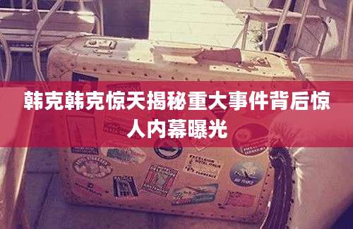 韩克韩克惊天揭秘重大事件背后惊人内幕曝光