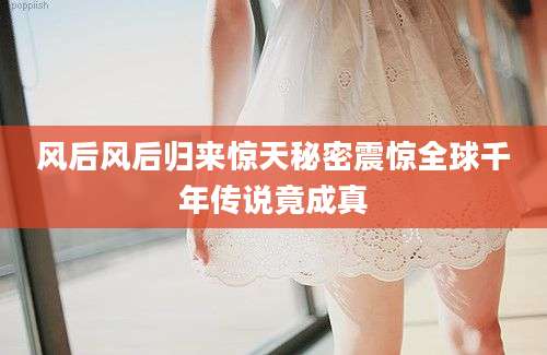 风后风后归来惊天秘密震惊全球千年传说竟成真