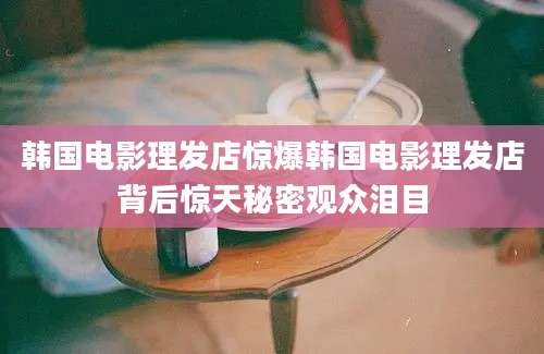 韩国电影理发店惊爆韩国电影理发店背后惊天秘密观众泪目