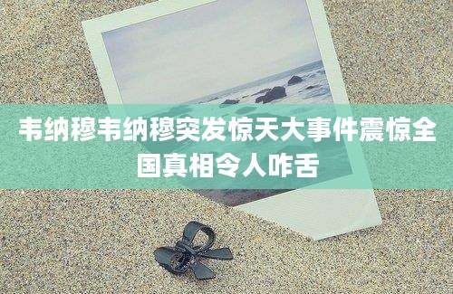 韦纳穆韦纳穆突发惊天大事件震惊全国真相令人咋舌