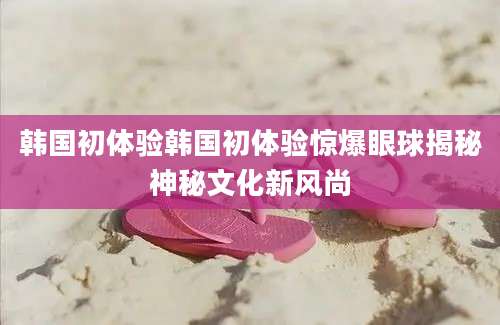 韩国初体验韩国初体验惊爆眼球揭秘神秘文化新风尚