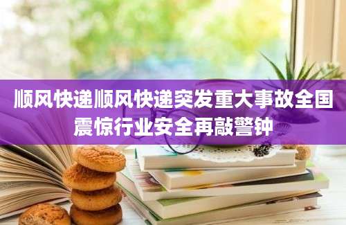 顺风快递顺风快递突发重大事故全国震惊行业安全再敲警钟
