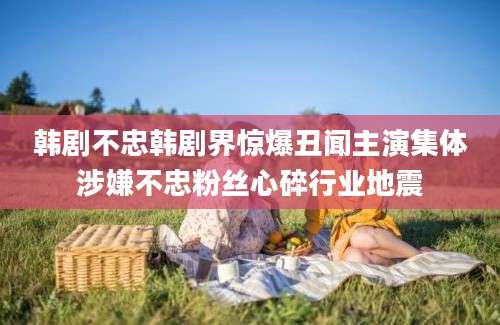 韩剧不忠韩剧界惊爆丑闻主演集体涉嫌不忠粉丝心碎行业地震