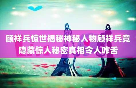 顾祥兵惊世揭秘神秘人物顾祥兵竟隐藏惊人秘密真相令人咋舌