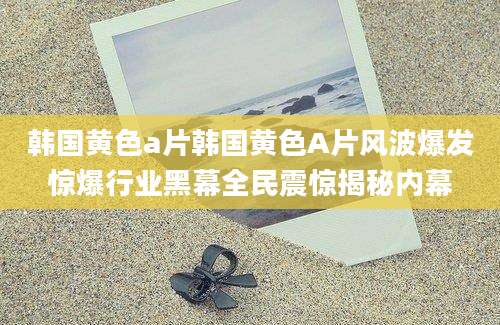 韩国黄色a片韩国黄色A片风波爆发惊爆行业黑幕全民震惊揭秘内幕