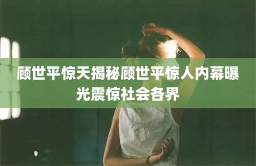 顾世平惊天揭秘顾世平惊人内幕曝光震惊社会各界