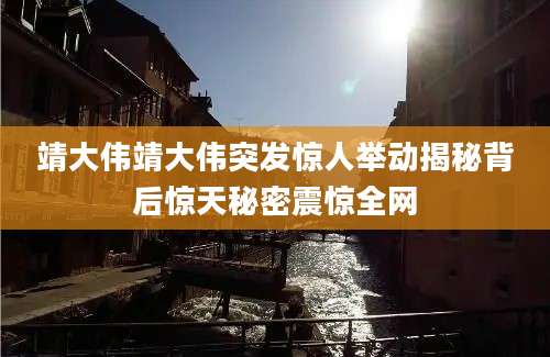 靖大伟靖大伟突发惊人举动揭秘背后惊天秘密震惊全网