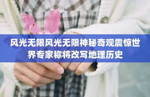 风光无限风光无限神秘奇观震惊世界专家称将改写地理历史