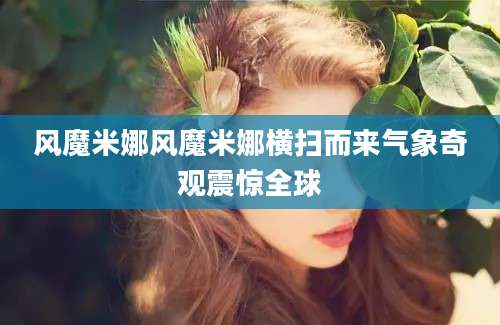 风魔米娜风魔米娜横扫而来气象奇观震惊全球